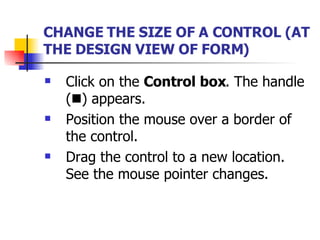 CHANGE THE SIZE OF A CONTROL   (AT THE DESIGN VIEW OF FORM) Click on the  Control box . The handle (  ) appears. Position the mouse over a border of the control. Drag the control to a new location. See the mouse pointer changes. 
