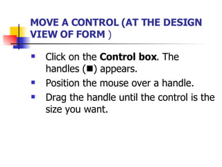 MOVE A CONTROL (AT THE DESIGN VIEW OF FORM  ) Click on the  Control box . The handles (  ) appears. Position the mouse over a handle. Drag the handle until the control is the size you want. 