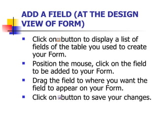 ADD A FIELD (AT THE DESIGN VIEW OF FORM)   Click on  button to display a list of fields of the table you used to create your Form. Position the mouse, click on the field to be added to your Form. Drag the field to where you want the field to appear on your Form. Click on  button to save your changes. 