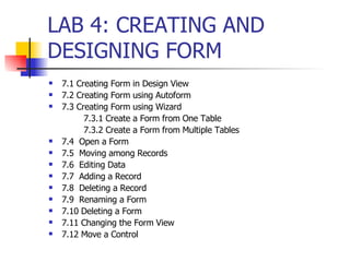 LAB 4: CREATING AND DESIGNING FORM 7.1 Creating Form in Design View 7.2 Creating Form using Autoform 7.3 Creating Form using Wizard 7.3.1 Create a Form from One Table 7.3.2 Create a Form from Multiple Tables 7.4  Open a Form 7.5  Moving among Records 7.6  Editing Data 7.7  Adding a Record 7.8  Deleting a Record 7.9  Renaming a Form 7.10 Deleting a Form 7.11 Changing the Form View 7.12 Move a Control 