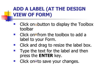 ADD A LABEL (AT THE DESIGN VIEW OF FORM)   Click on  button to display the Toolbox toolbar Click on  from the toolbox to add a label to your Form.  Click and drag to resize the label box. Type the text for the label and then press the  ENTER  key. Click on  to save your changes. 