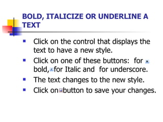 BOLD, ITALICIZE OR UNDERLINE A TEXT   Click on the control that displays the text to have a new style. Click on one of these buttons:  for bold,  for Italic and  for underscore. The text changes to the new style. Click on  button to save your changes. 
