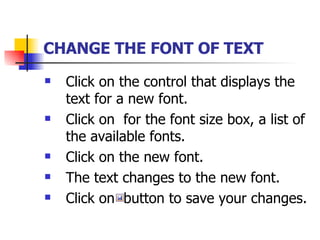 CHANGE THE FONT OF TEXT   Click on the control that displays the text for a new font. Click on  for the font size box, a list of the available fonts. Click on the new font. The text changes to the new font. Click on  button to save your changes. 