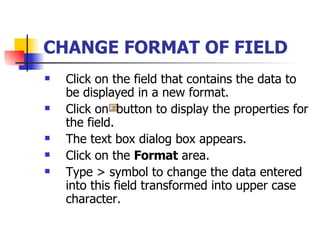 CHANGE FORMAT OF FIELD   Click on the field that contains the data to be displayed in a new format. Click on  button to display the properties for the field. The text box dialog box appears. Click on the  Format  area. Type > symbol to change the data entered into this field transformed into upper case character.  