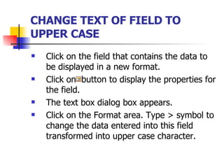 CHANGE TEXT OF FIELD TO UPPER CASE   Click on the field that contains the data to be displayed in a new format. Click on  button to display the properties for the field. The text box dialog box appears. Click on the Format area. Type > symbol to change the data entered into this field transformed into upper case character.  