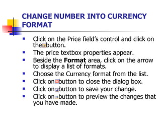 CHANGE NUMBER INTO CURRENCY FORMAT   Click on the Price field’s control and click on the  button. The price textbox properties appear. Beside the  Format  area, click on the arrow  to display a list of formats. Choose the Currency format from the list. Click on  button to close the dialog box. Click on  button to save your change. Click on  button to preview the changes that you have made. 