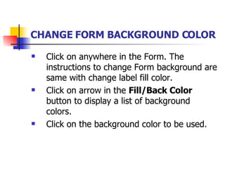 CHANGE FORM BACKGROUND COLOR   Click on anywhere in the Form. The instructions to change Form background are same with change label fill color.  Click on arrow in the  Fill/Back Color  button to display a list of background colors. Click on the background color to be used. 