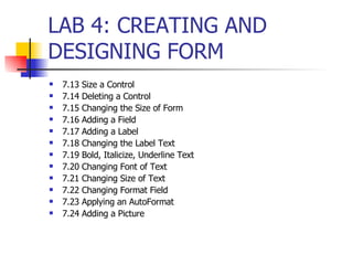 7.13 Size a Control 7.14 Deleting a Control 7.15 Changing the Size of Form 7.16 Adding a Field 7.17 Adding a Label 7.18 Changing the Label Text 7.19 Bold, Italicize, Underline Text 7.20 Changing Font of Text 7.21 Changing Size of Text 7.22 Changing Format Field 7.23 Applying an AutoFormat 7.24 Adding a Picture LAB 4: CREATING AND DESIGNING FORM 