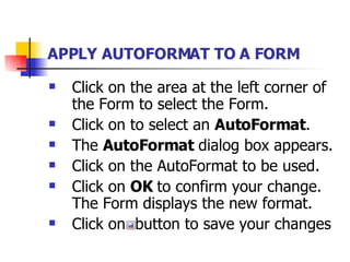 APPLY AUTOFORMAT TO A FORM   Click on the area at the left corner of the Form to select the Form. Click on to select an  AutoFormat . The  AutoFormat  dialog box appears. Click on the AutoFormat to be used. Click on  OK  to confirm your change. The Form displays the new format. Click on  button to save your changes   