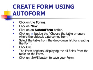 CREATE FORM USING AUTOFORM   Click on the  Forms . Click on  New . Click on an  AutomForm  option. Click on  beside the “Choose the table or query where the object’s data comes from:”. Select the table from the drop-down list for creating the Form. Click  OK . The Form appears, displaying the all fields from the table on the Form. Click on  SAVE button to save your Form. 