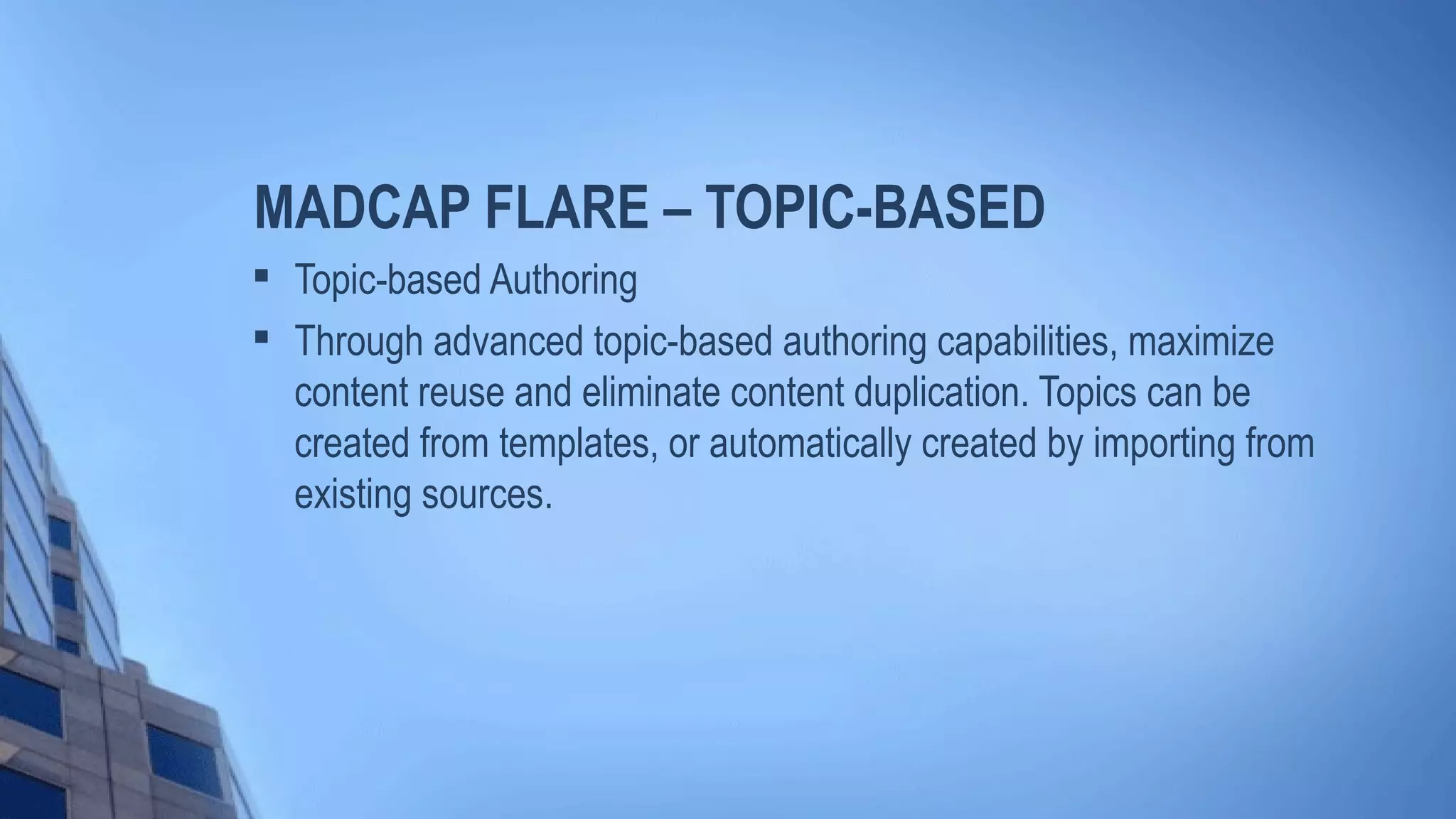 MADCAP FLARE – TOPIC-BASED

Topic-based Authoring

Through advanced topic-based authoring capabilities, maximize
content reuse and eliminate content duplication. Topics can be
created from templates, or automatically created by importing from
existing sources.
 