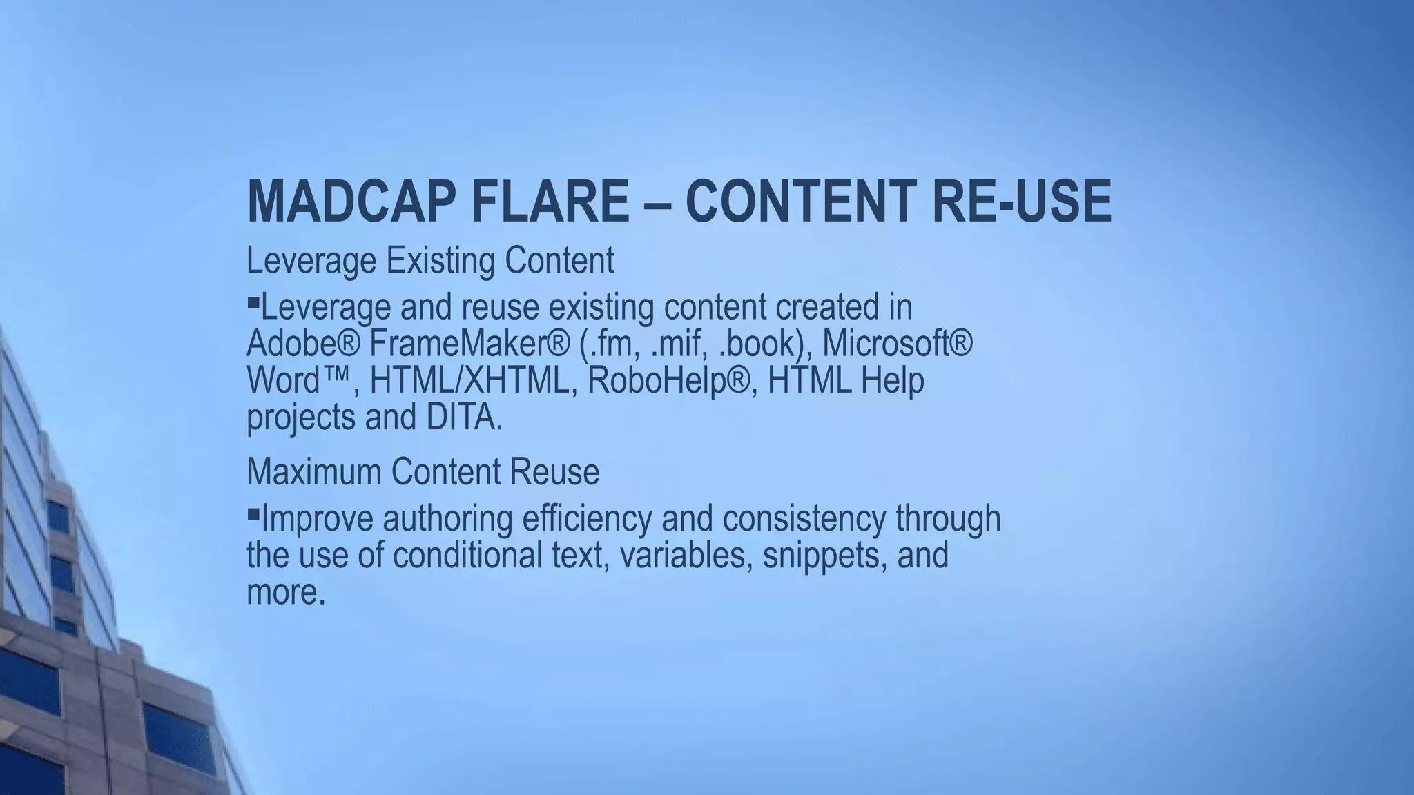 MADCAP FLARE – CONTENT RE-USE
Leverage Existing Content

Leverage and reuse existing content created in
Adobe® FrameMaker® (.fm, .mif, .book), Microsoft®
Word™, HTML/XHTML, RoboHelp®, HTML Help
projects and DITA.
Maximum Content Reuse

Improve authoring efficiency and consistency through
the use of conditional text, variables, snippets, and
more.
 