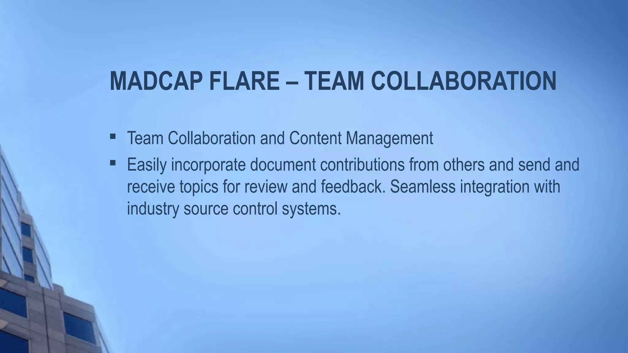 MADCAP FLARE – TEAM COLLABORATION

Team Collaboration and Content Management

Easily incorporate document contributions from others and send and
receive topics for review and feedback. Seamless integration with
industry source control systems.
 