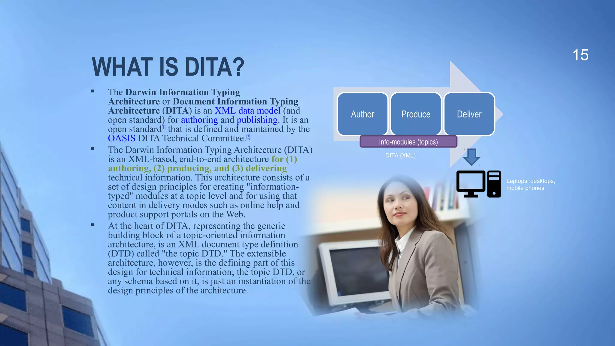 WHAT IS DITA?

The Darwin Information Typing
Architecture or Document Information Typing
Architecture (DITA) is an XML data model (and 
open standard) for authoring and publishing. It is an 
open standard[1]
 that is defined and maintained by the 
OASIS DITA Technical Committee.[2]

The Darwin Information Typing Architecture (DITA) 
is an XML-based, end-to-end architecture for (1)
authoring, (2) producing, and (3) delivering
technical information. This architecture consists of a 
set of design principles for creating "information-
typed" modules at a topic level and for using that 
content in delivery modes such as online help and 
product support portals on the Web.

At the heart of DITA, representing the generic 
building block of a topic-oriented information 
architecture, is an XML document type definition 
(DTD) called "the topic DTD." The extensible 
architecture, however, is the defining part of this 
design for technical information; the topic DTD, or 
any schema based on it, is just an instantiation of the 
design principles of the architecture.
15
Laptops, desktops,
mobile phones.
Author Produce Deliver
Info-modules (topics)
DITA (XML)
 