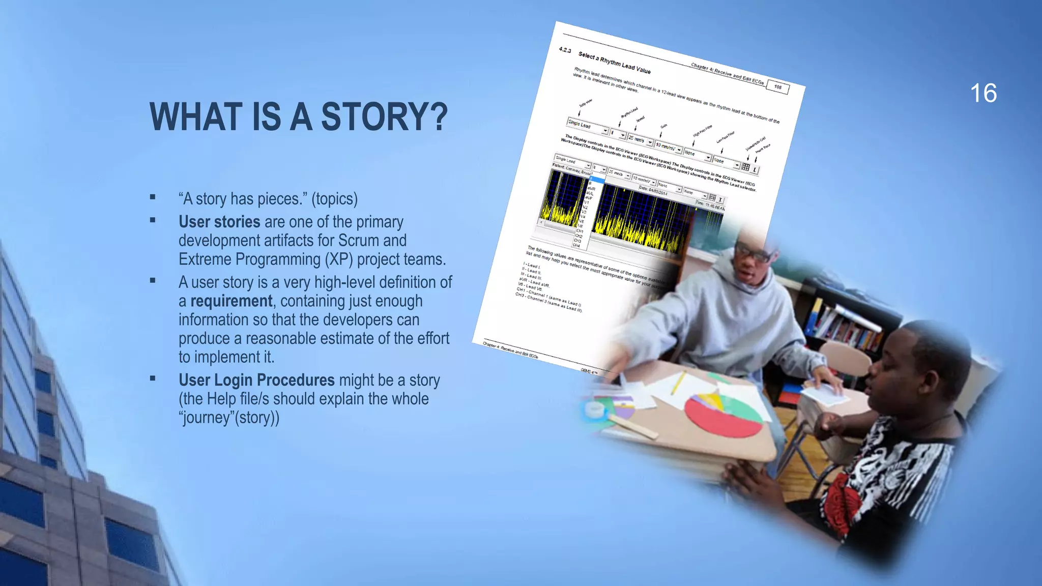 WHAT IS A STORY?

“A story has pieces.” (topics)

User stories are one of the primary
development artifacts for Scrum and
Extreme Programming (XP) project teams.

A user story is a very high-level definition of
a requirement, containing just enough
information so that the developers can
produce a reasonable estimate of the effort
to implement it.

User Login Procedures might be a story
(the Help file/s should explain the whole
“journey”(story))
16
 