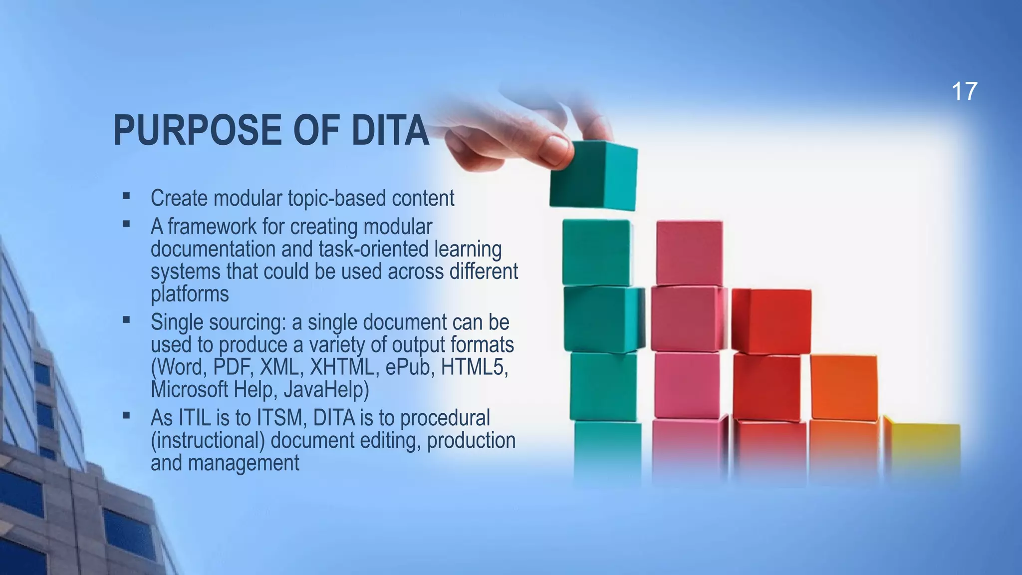 PURPOSE OF DITA

Create modular topic-based content

A framework for creating modular
documentation and task-oriented learning
systems that could be used across different
platforms

Single sourcing: a single document can be
used to produce a variety of output formats
(Word, PDF, XML, XHTML, ePub, HTML5,
Microsoft Help, JavaHelp)

As ITIL is to ITSM, DITA is to procedural
(instructional) document editing, production
and management
17
 