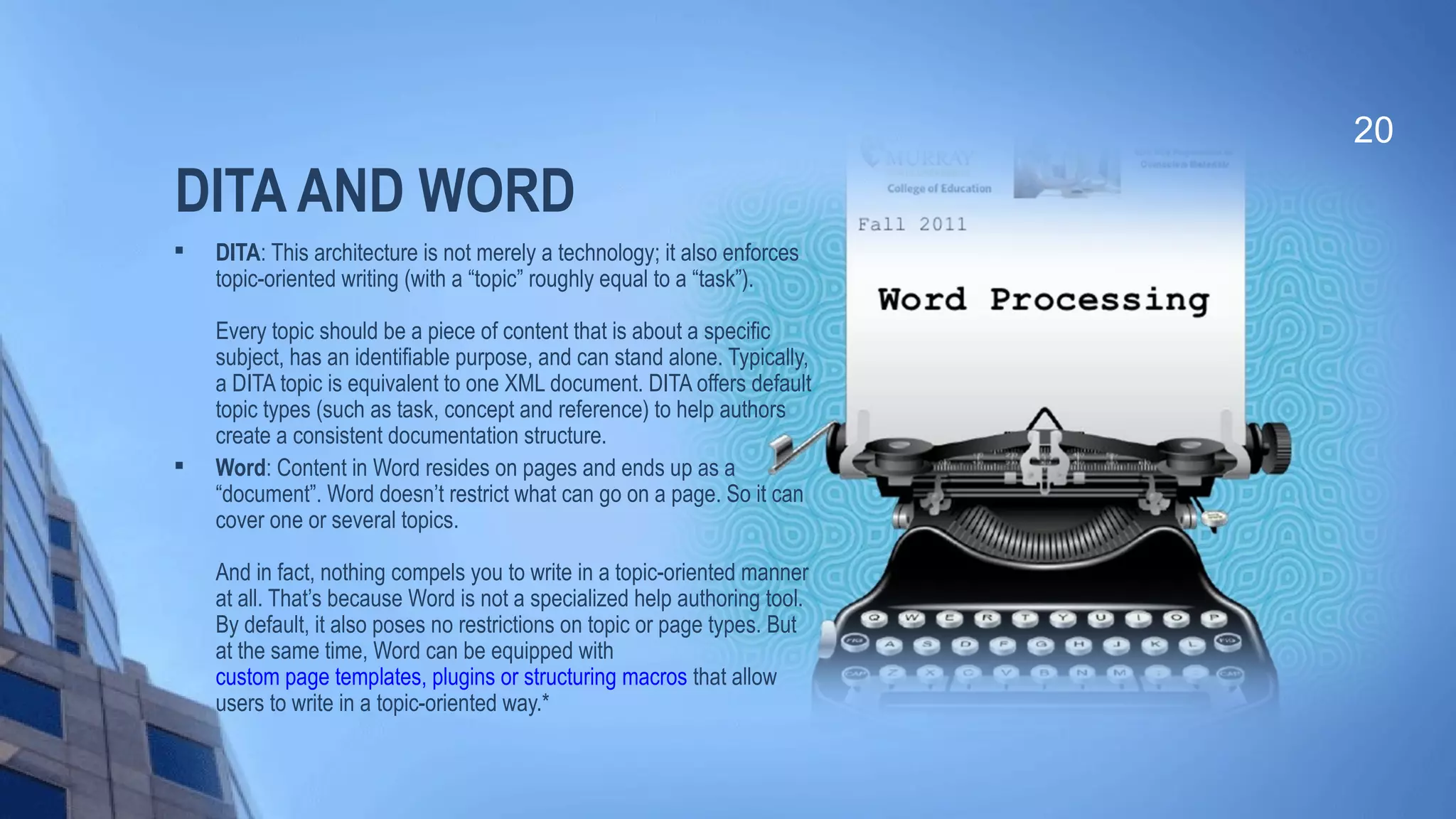 DITA AND WORD

DITA: This architecture is not merely a technology; it also enforces
topic-oriented writing (with a “topic” roughly equal to a “task”).
Every topic should be a piece of content that is about a specific
subject, has an identifiable purpose, and can stand alone. Typically,
a DITA topic is equivalent to one XML document. DITA offers default
topic types (such as task, concept and reference) to help authors
create a consistent documentation structure.

Word: Content in Word resides on pages and ends up as a
“document”. Word doesn’t restrict what can go on a page. So it can
cover one or several topics.
And in fact, nothing compels you to write in a topic-oriented manner
at all. That’s because Word is not a specialized help authoring tool.
By default, it also poses no restrictions on topic or page types. But
at the same time, Word can be equipped with
custom page templates, plugins or structuring macros that allow
users to write in a topic-oriented way.*
20
 