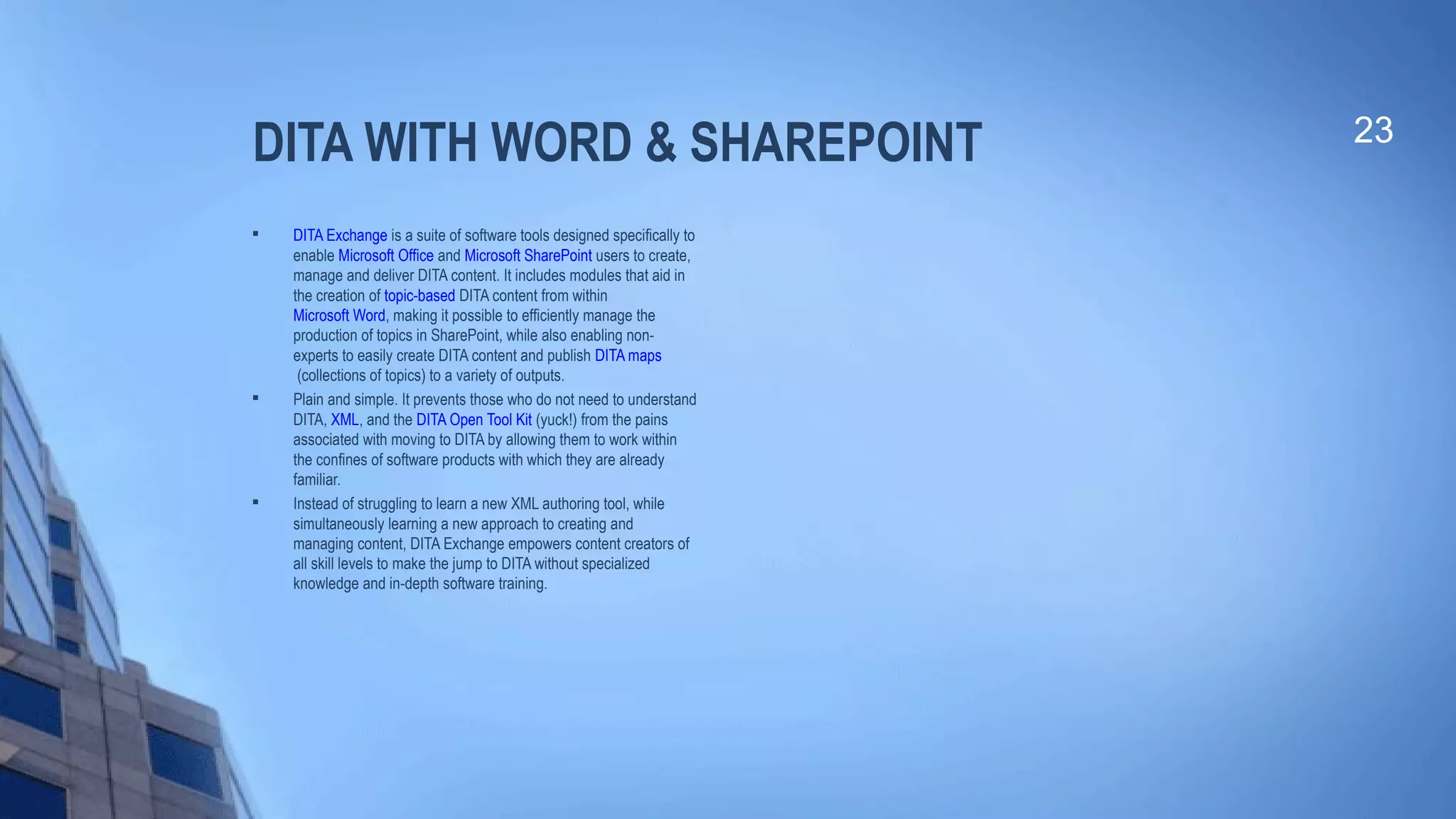 DITA WITH WORD & SHAREPOINT

DITA Exchange is a suite of software tools designed specifically to
enable Microsoft Office and Microsoft SharePoint users to create,
manage and deliver DITA content. It includes modules that aid in
the creation of topic-based DITA content from within
Microsoft Word, making it possible to efficiently manage the
production of topics in SharePoint, while also enabling non-
experts to easily create DITA content and publish DITA maps
(collections of topics) to a variety of outputs.

Plain and simple. It prevents those who do not need to understand
DITA, XML, and the DITA Open Tool Kit (yuck!) from the pains
associated with moving to DITA by allowing them to work within
the confines of software products with which they are already
familiar.

Instead of struggling to learn a new XML authoring tool, while
simultaneously learning a new approach to creating and
managing content, DITA Exchange empowers content creators of
all skill levels to make the jump to DITA without specialized
knowledge and in-depth software training.
23
 