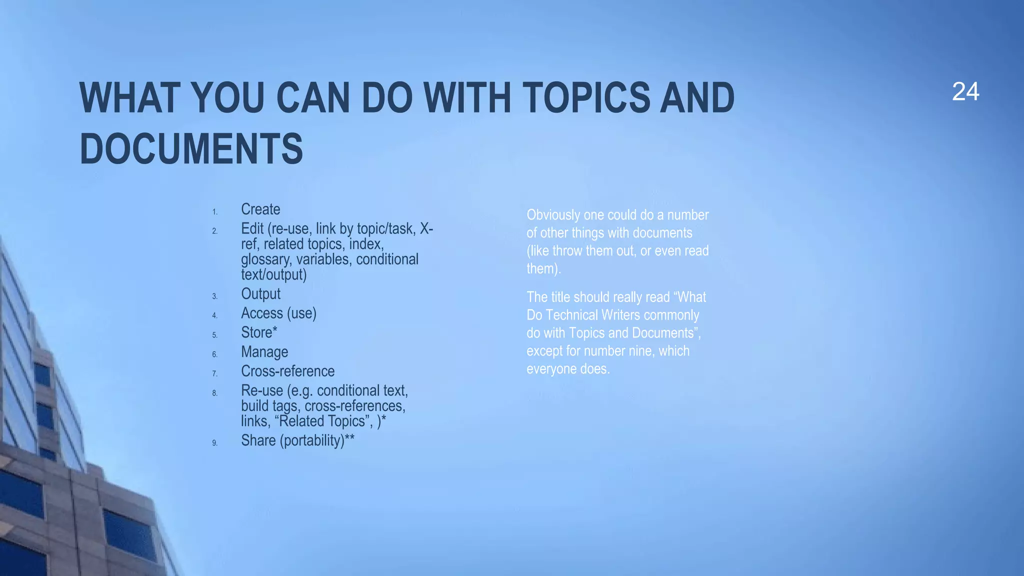 WHAT YOU CAN DO WITH TOPICS AND
DOCUMENTS
1. Create
2. Edit (re-use, link by topic/task, X-
ref, related topics, index,
glossary, variables, conditional
text/output)
3. Output
4. Access (use)
5. Store*
6. Manage
7. Cross-reference
8. Re-use (e.g. conditional text,
build tags, cross-references,
links, “Related Topics”, )*
9. Share (portability)**
24
Obviously one could do a number
of other things with documents
(like throw them out, or even read
them).
The title should really read “What
Do Technical Writers commonly
do with Topics and Documents”,
except for number nine, which
everyone does.
 