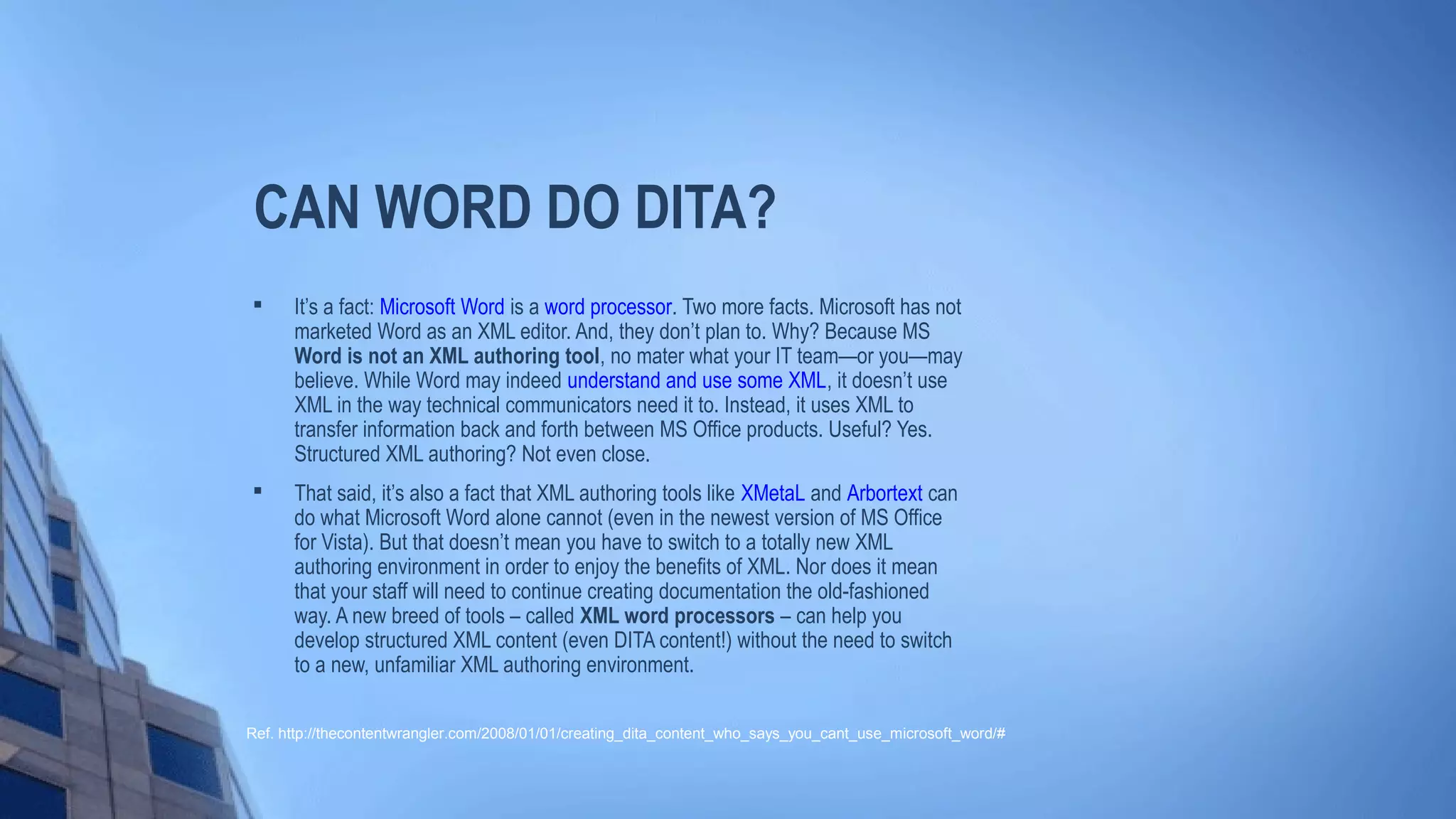 CAN WORD DO DITA?

It’s a fact: Microsoft Word is a word processor. Two more facts. Microsoft has not
marketed Word as an XML editor. And, they don’t plan to. Why? Because MS
Word is not an XML authoring tool, no mater what your IT team—or you—may
believe. While Word may indeed understand and use some XML, it doesn’t use
XML in the way technical communicators need it to. Instead, it uses XML to
transfer information back and forth between MS Office products. Useful? Yes.
Structured XML authoring? Not even close.

That said, it’s also a fact that XML authoring tools like XMetaL and Arbortext can
do what Microsoft Word alone cannot (even in the newest version of MS Office
for Vista). But that doesn’t mean you have to switch to a totally new XML
authoring environment in order to enjoy the benefits of XML. Nor does it mean
that your staff will need to continue creating documentation the old-fashioned
way. A new breed of tools – called XML word processors – can help you
develop structured XML content (even DITA content!) without the need to switch
to a new, unfamiliar XML authoring environment.
Ref. http://thecontentwrangler.com/2008/01/01/creating_dita_content_who_says_you_cant_use_microsoft_word/#
 