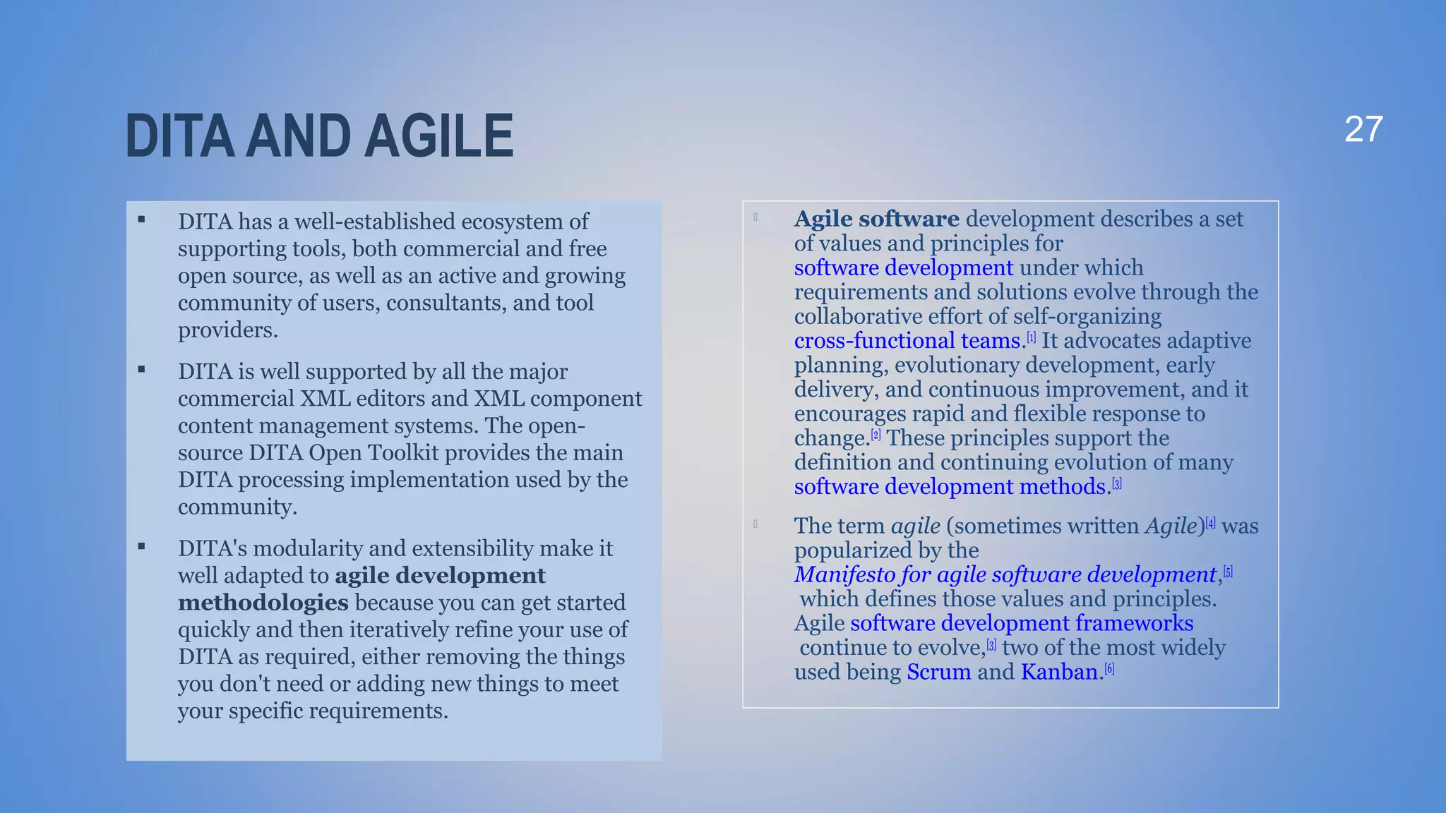DITA AND AGILE

DITA has a well-established ecosystem of
supporting tools, both commercial and free
open source, as well as an active and growing
community of users, consultants, and tool
providers.

DITA is well supported by all the major
commercial XML editors and XML component
content management systems. The open-
source DITA Open Toolkit provides the main
DITA processing implementation used by the
community.

DITA's modularity and extensibility make it
well adapted to agile development
methodologies because you can get started
quickly and then iteratively refine your use of
DITA as required, either removing the things
you don't need or adding new things to meet
your specific requirements.
27

Agile software development describes a set
of values and principles for
software development under which
requirements and solutions evolve through the
collaborative effort of self-organizing
cross-functional teams.[1]
It advocates adaptive
planning, evolutionary development, early
delivery, and continuous improvement, and it
encourages rapid and flexible response to
change.[2]
These principles support the
definition and continuing evolution of many
software development methods.[3]

The term agile (sometimes written Agile)[4]
was
popularized by the
Manifesto for agile software development,[5]
which defines those values and principles.
Agile software development frameworks
continue to evolve,[3]
two of the most widely
used being Scrum and Kanban.[6]
 