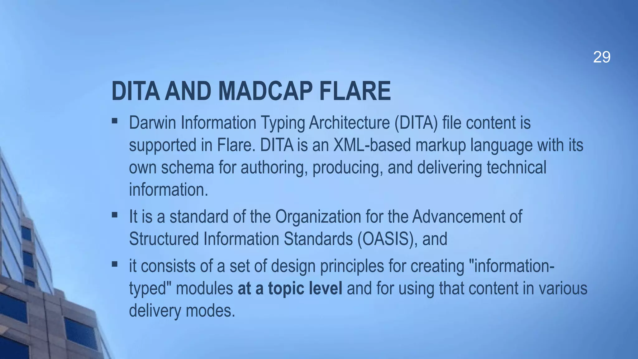 DITA AND MADCAP FLARE

Darwin Information Typing Architecture (DITA) file content is
supported in Flare. DITA is an XML-based markup language with its
own schema for authoring, producing, and delivering technical
information.

It is a standard of the Organization for the Advancement of
Structured Information Standards (OASIS), and

it consists of a set of design principles for creating "information-
typed" modules at a topic level and for using that content in various
delivery modes.
29
 
