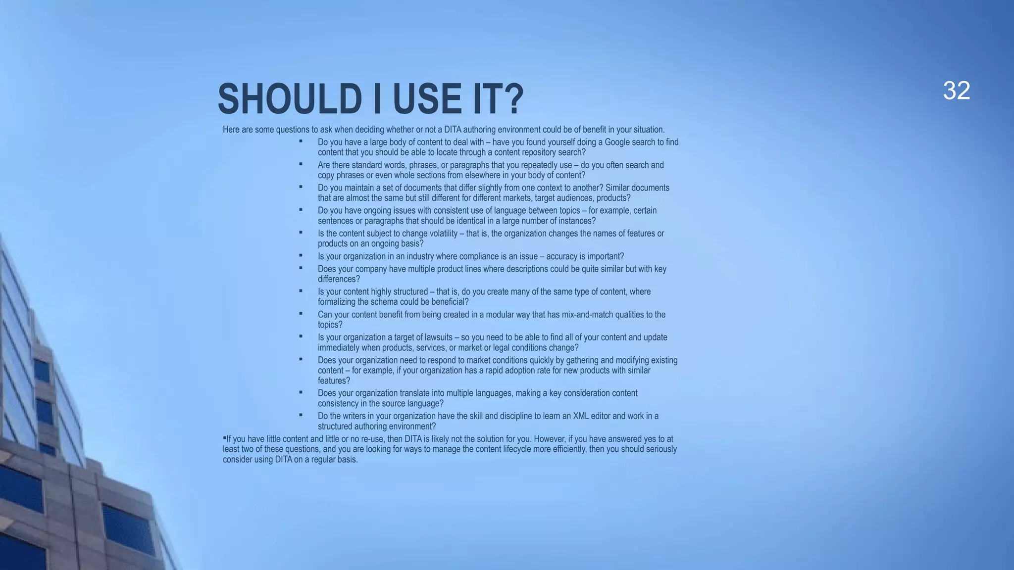 SHOULD I USE IT?Here are some questions to ask when deciding whether or not a DITA authoring environment could be of benefit in your situation.
 Do you have a large body of content to deal with – have you found yourself doing a Google search to find
content that you should be able to locate through a content repository search?

Are there standard words, phrases, or paragraphs that you repeatedly use – do you often search and
copy phrases or even whole sections from elsewhere in your body of content?

Do you maintain a set of documents that differ slightly from one context to another? Similar documents
that are almost the same but still different for different markets, target audiences, products?

Do you have ongoing issues with consistent use of language between topics – for example, certain
sentences or paragraphs that should be identical in a large number of instances?
 Is the content subject to change volatility – that is, the organization changes the names of features or
products on an ongoing basis?

Is your organization in an industry where compliance is an issue – accuracy is important?

Does your company have multiple product lines where descriptions could be quite similar but with key
differences?
 Is your content highly structured – that is, do you create many of the same type of content, where
formalizing the schema could be beneficial?

Can your content benefit from being created in a modular way that has mix-and-match qualities to the
topics?

Is your organization a target of lawsuits – so you need to be able to find all of your content and update
immediately when products, services, or market or legal conditions change?

Does your organization need to respond to market conditions quickly by gathering and modifying existing
content – for example, if your organization has a rapid adoption rate for new products with similar
features?
 Does your organization translate into multiple languages, making a key consideration content
consistency in the source language?

Do the writers in your organization have the skill and discipline to learn an XML editor and work in a
structured authoring environment?

If you have little content and little or no re-use, then DITA is likely not the solution for you. However, if you have answered yes to at
least two of these questions, and you are looking for ways to manage the content lifecycle more efficiently, then you should seriously
consider using DITA on a regular basis.
32
 