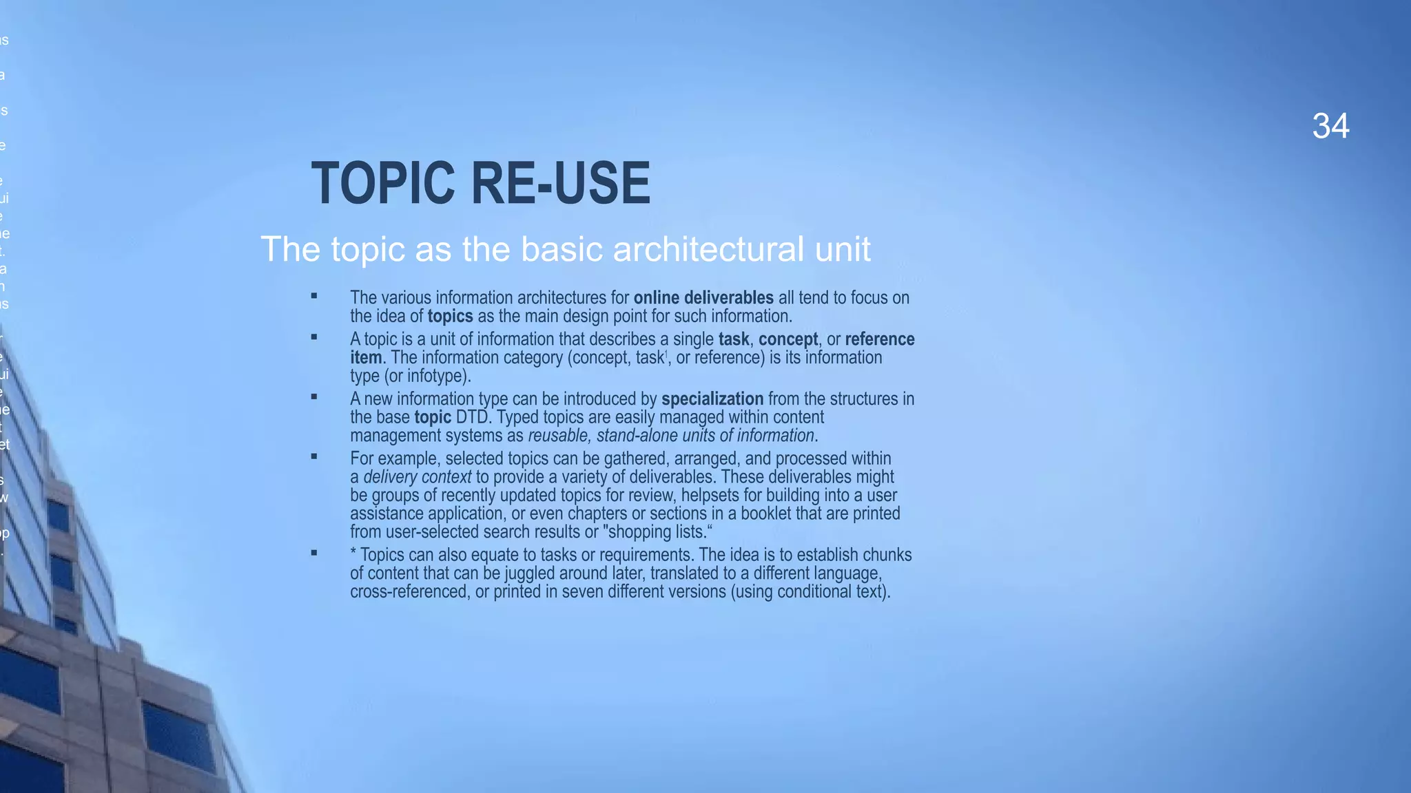 TOPIC RE-USE
 The various information architectures for online deliverables all tend to focus on
the idea of topics as the main design point for such information.

A topic is a unit of information that describes a single task, concept, or reference
item. The information category (concept, task1
, or reference) is its information
type (or infotype).

A new information type can be introduced by specialization from the structures in
the base topic DTD. Typed topics are easily managed within content
management systems as reusable, stand-alone units of information.

For example, selected topics can be gathered, arranged, and processed within
a delivery context to provide a variety of deliverables. These deliverables might
be groups of recently updated topics for review, helpsets for building into a user
assistance application, or even chapters or sections in a booklet that are printed
from user-selected search results or "shopping lists.“

* Topics can also equate to tasks or requirements. The idea is to establish chunks
of content that can be juggled around later, translated to a different language,
cross-referenced, or printed in seven different versions (using conditional text).
34
The topic as the basic architectural unit
as
a
ls
e
e
ui
e
me
t.
a
h
as
r
e
ui
e
me
t
et
s
w
op
c.
 