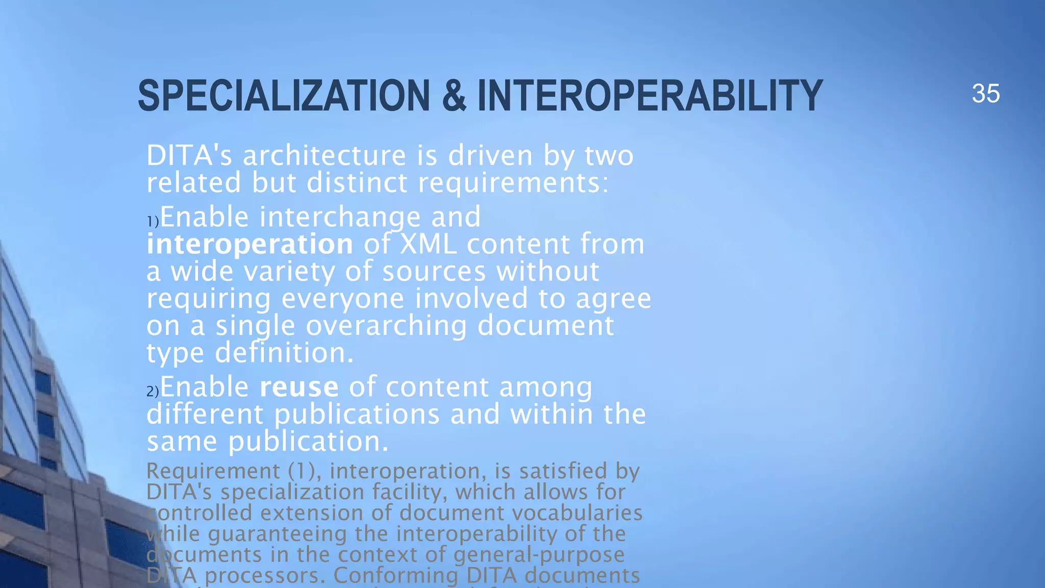 SPECIALIZATION & INTEROPERABILITY
DITA's architecture is driven by two
related but distinct requirements:
1)Enable interchange and
interoperation of XML content from
a wide variety of sources without
requiring everyone involved to agree
on a single overarching document
type definition.
2)Enable reuse of content among
different publications and within the
same publication.
Requirement (1), interoperation, is satisfied by
DITA's specialization facility, which allows for
controlled extension of document vocabularies
while guaranteeing the interoperability of the
documents in the context of general-purpose
DITA processors. Conforming DITA documents
35
 