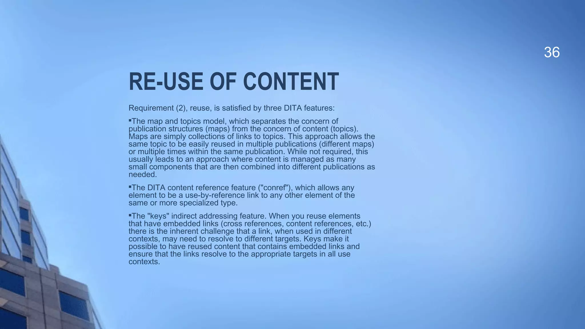 RE-USE OF CONTENT
Requirement (2), reuse, is satisfied by three DITA features:

The map and topics model, which separates the concern of
publication structures (maps) from the concern of content (topics).
Maps are simply collections of links to topics. This approach allows the
same topic to be easily reused in multiple publications (different maps)
or multiple times within the same publication. While not required, this
usually leads to an approach where content is managed as many
small components that are then combined into different publications as
needed.

The DITA content reference feature ("conref"), which allows any
element to be a use-by-reference link to any other element of the
same or more specialized type.

The "keys" indirect addressing feature. When you reuse elements
that have embedded links (cross references, content references, etc.)
there is the inherent challenge that a link, when used in different
contexts, may need to resolve to different targets. Keys make it
possible to have reused content that contains embedded links and
ensure that the links resolve to the appropriate targets in all use
contexts.
36
 