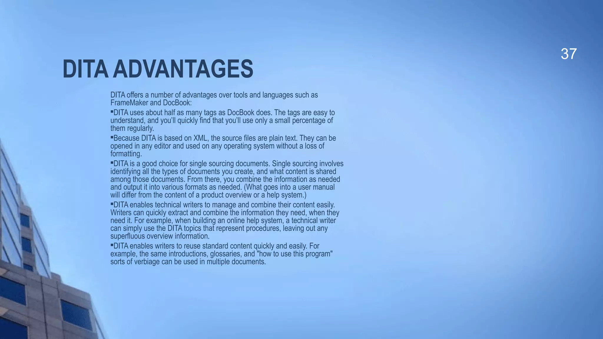 DITA ADVANTAGES
DITA offers a number of advantages over tools and languages such as
FrameMaker and DocBook:

DITA uses about half as many tags as DocBook does. The tags are easy to
understand, and you’ll quickly find that you’ll use only a small percentage of
them regularly.

Because DITA is based on XML, the source files are plain text. They can be
opened in any editor and used on any operating system without a loss of
formatting.

DITA is a good choice for single sourcing documents. Single sourcing involves
identifying all the types of documents you create, and what content is shared
among those documents. From there, you combine the information as needed
and output it into various formats as needed. (What goes into a user manual
will differ from the content of a product overview or a help system.)

DITA enables technical writers to manage and combine their content easily.
Writers can quickly extract and combine the information they need, when they
need it. For example, when building an online help system, a technical writer
can simply use the DITA topics that represent procedures, leaving out any
superfluous overview information.

DITA enables writers to reuse standard content quickly and easily. For
example, the same introductions, glossaries, and "how to use this program"
sorts of verbiage can be used in multiple documents.
37
 