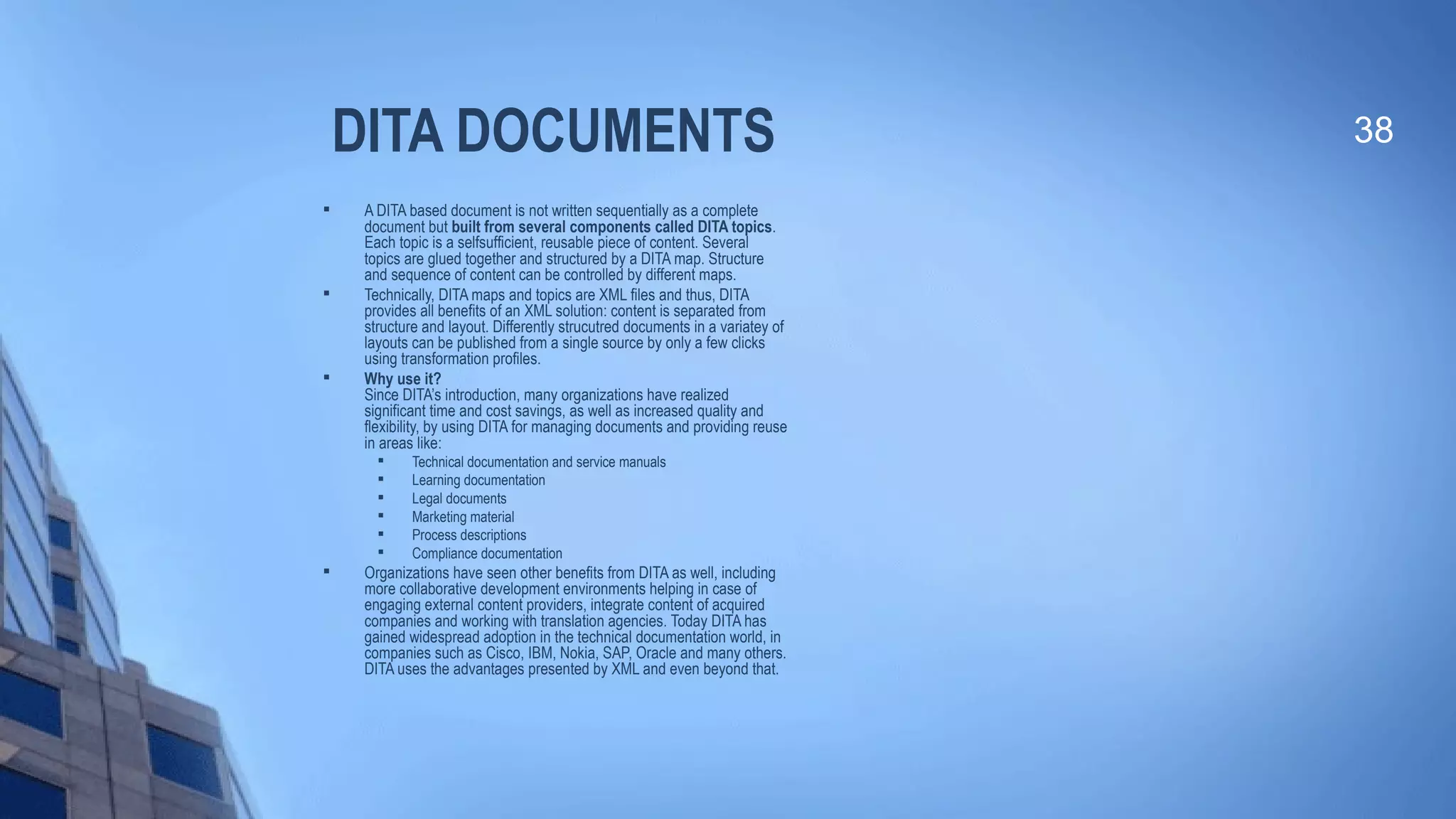 DITA DOCUMENTS
 A DITA based document is not written sequentially as a complete
document but built from several components called DITA topics.
Each topic is a selfsufficient, reusable piece of content. Several
topics are glued together and structured by a DITA map. Structure
and sequence of content can be controlled by different maps.

Technically, DITA maps and topics are XML files and thus, DITA
provides all benefits of an XML solution: content is separated from
structure and layout. Differently strucutred documents in a variatey of
layouts can be published from a single source by only a few clicks
using transformation profiles.

Why use it?
Since DITA’s introduction, many organizations have realized
significant time and cost savings, as well as increased quality and
flexibility, by using DITA for managing documents and providing reuse
in areas like:

Technical documentation and service manuals

Learning documentation

Legal documents

Marketing material

Process descriptions

Compliance documentation

Organizations have seen other benefits from DITA as well, including
more collaborative development environments helping in case of
engaging external content providers, integrate content of acquired
companies and working with translation agencies. Today DITA has
gained widespread adoption in the technical documentation world, in
companies such as Cisco, IBM, Nokia, SAP, Oracle and many others.
DITA uses the advantages presented by XML and even beyond that.
38
 