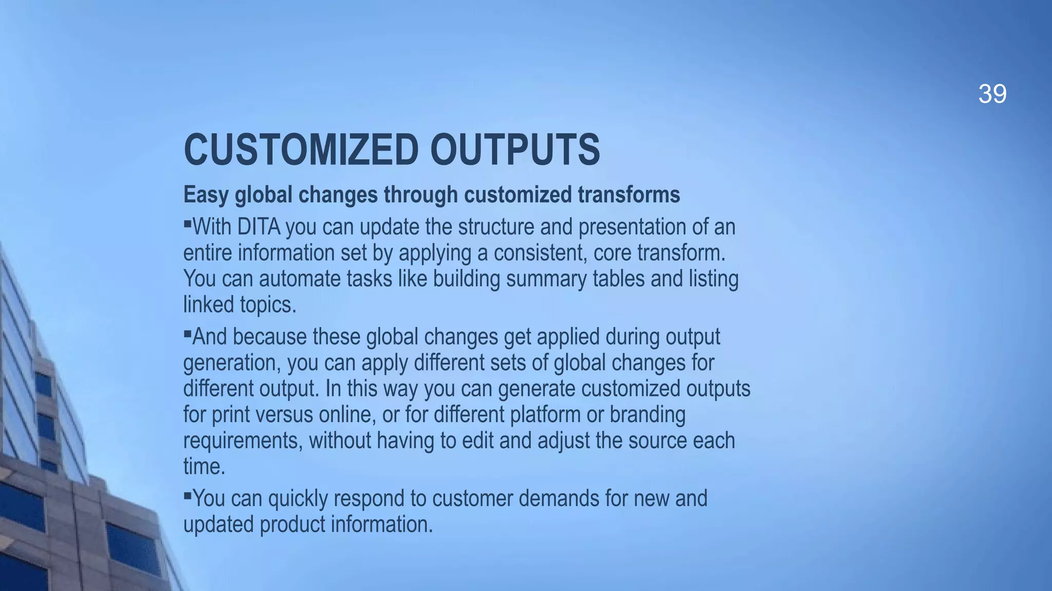 CUSTOMIZED OUTPUTS
Easy global changes through customized transforms

With DITA you can update the structure and presentation of an
entire information set by applying a consistent, core transform.
You can automate tasks like building summary tables and listing
linked topics.

And because these global changes get applied during output
generation, you can apply different sets of global changes for
different output. In this way you can generate customized outputs
for print versus online, or for different platform or branding
requirements, without having to edit and adjust the source each
time.

You can quickly respond to customer demands for new and
updated product information.
39
 