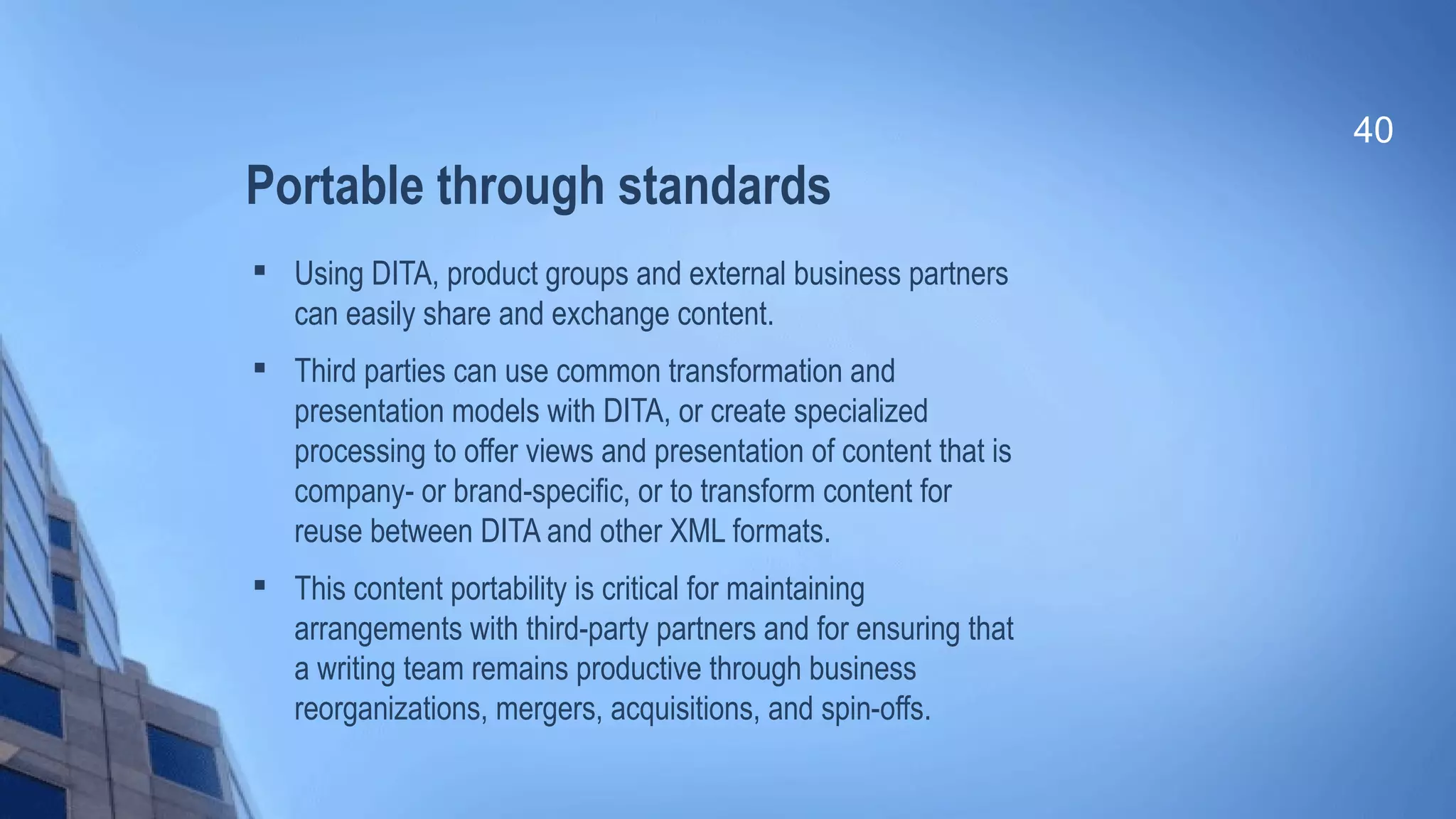 Portable through standards

Using DITA, product groups and external business partners
can easily share and exchange content.

Third parties can use common transformation and
presentation models with DITA, or create specialized
processing to offer views and presentation of content that is
company- or brand-specific, or to transform content for
reuse between DITA and other XML formats.

This content portability is critical for maintaining
arrangements with third-party partners and for ensuring that
a writing team remains productive through business
reorganizations, mergers, acquisitions, and spin-offs.
40
 