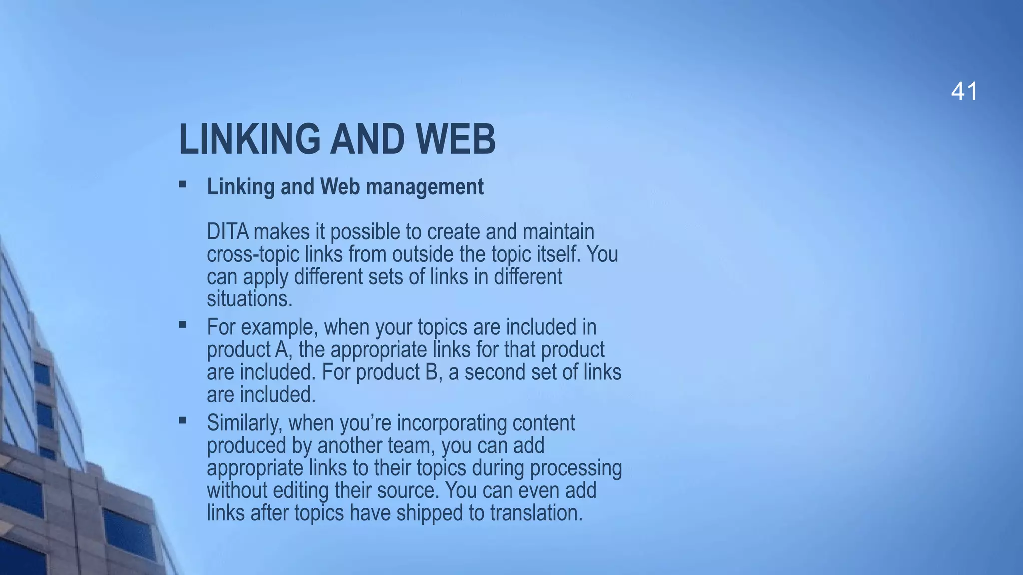 LINKING AND WEB

Linking and Web management
DITA makes it possible to create and maintain
cross-topic links from outside the topic itself. You
can apply different sets of links in different
situations.

For example, when your topics are included in
product A, the appropriate links for that product
are included. For product B, a second set of links
are included.

Similarly, when you’re incorporating content
produced by another team, you can add
appropriate links to their topics during processing
without editing their source. You can even add
links after topics have shipped to translation.
41
 