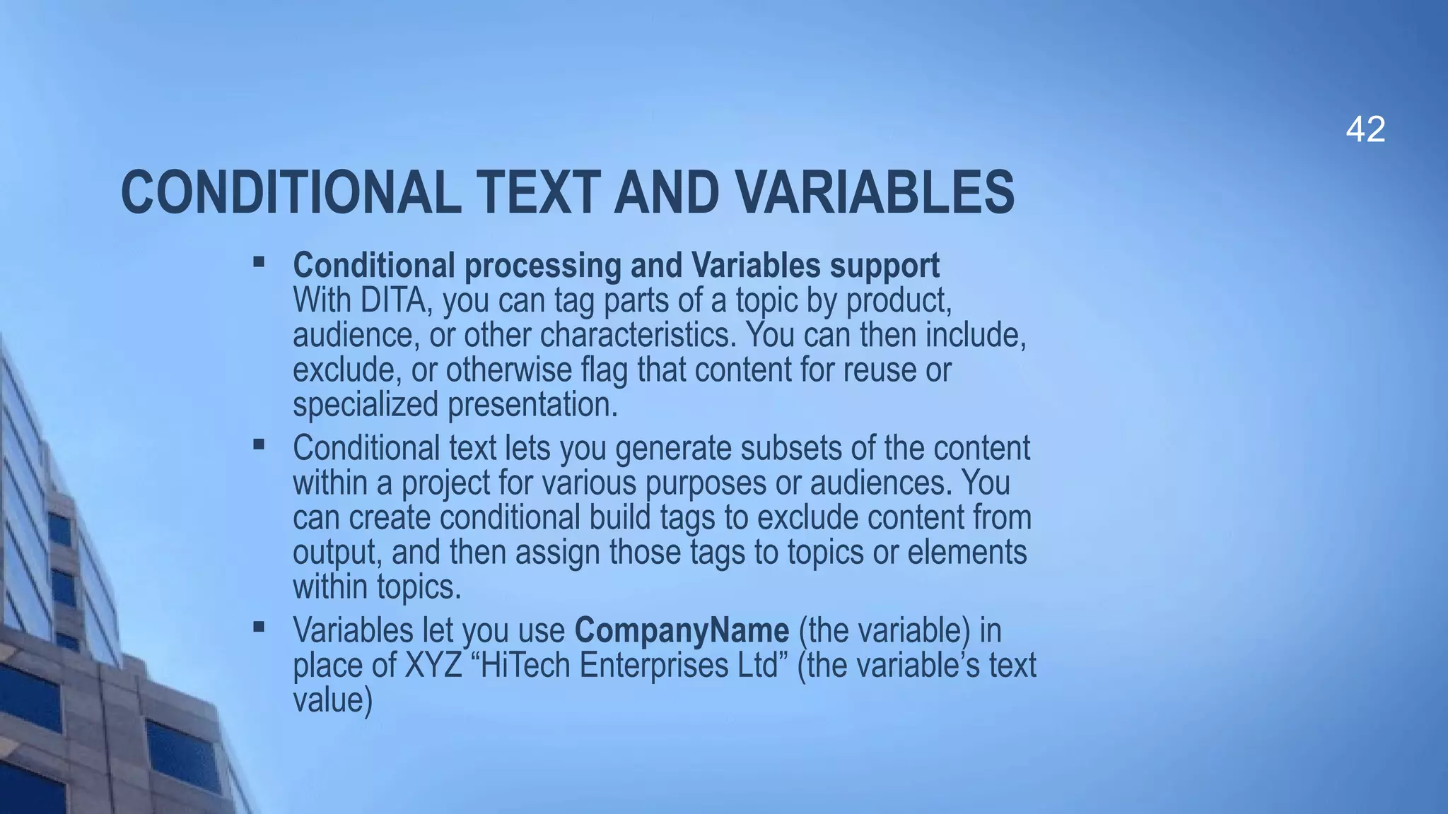 CONDITIONAL TEXT AND VARIABLES

Conditional processing and Variables support
With DITA, you can tag parts of a topic by product,
audience, or other characteristics. You can then include,
exclude, or otherwise flag that content for reuse or
specialized presentation.

Conditional text lets you generate subsets of the content
within a project for various purposes or audiences. You
can create conditional build tags to exclude content from
output, and then assign those tags to topics or elements
within topics.

Variables let you use CompanyName (the variable) in
place of XYZ “HiTech Enterprises Ltd” (the variable’s text
value)
42
 