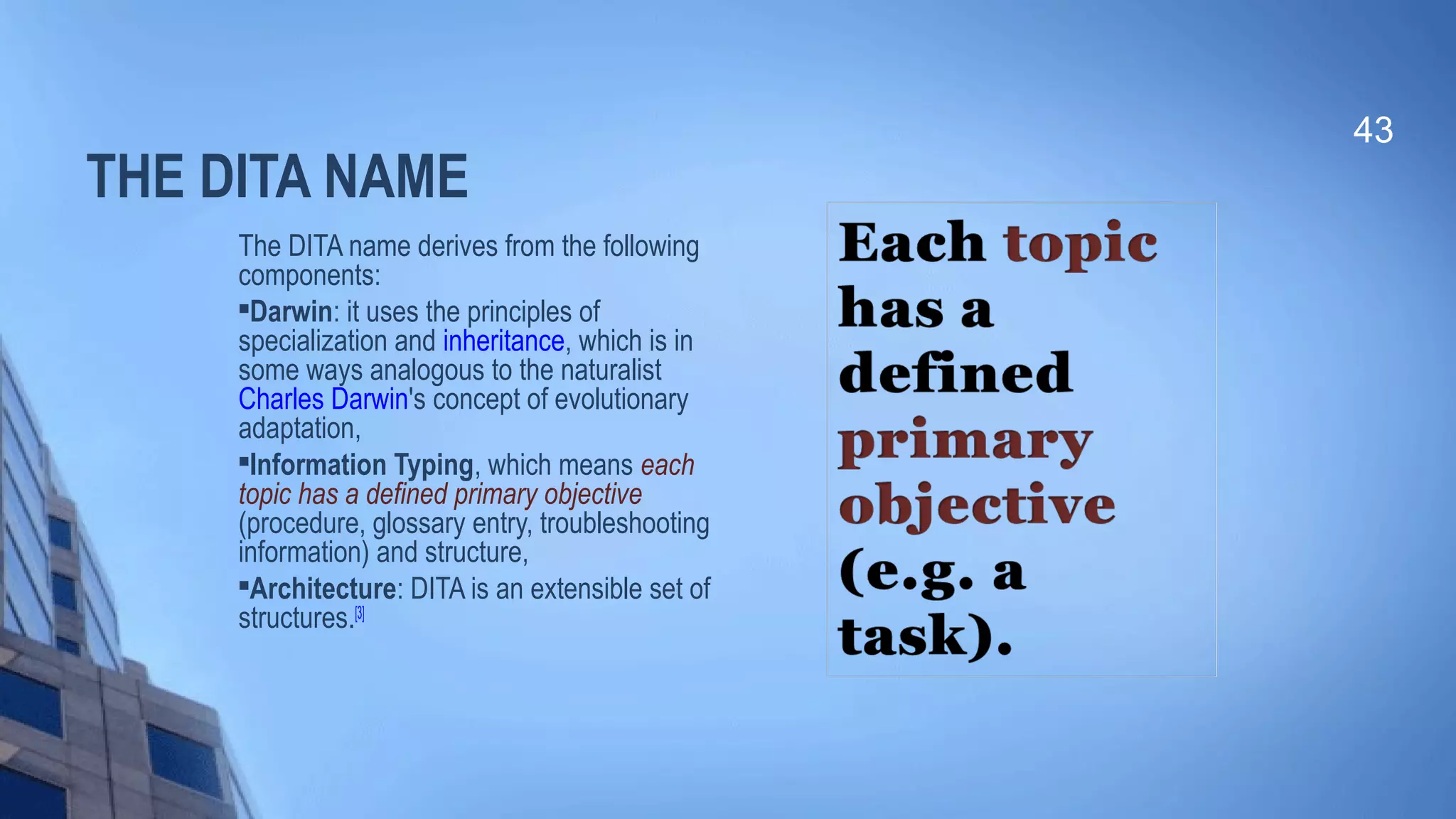 THE DITA NAME
The DITA name derives from the following
components:

Darwin: it uses the principles of
specialization and inheritance, which is in
some ways analogous to the naturalist
Charles Darwin's concept of evolutionary
adaptation,

Information Typing, which means each
topic has a defined primary objective
(procedure, glossary entry, troubleshooting
information) and structure,

Architecture: DITA is an extensible set of
structures.[3]
43
 