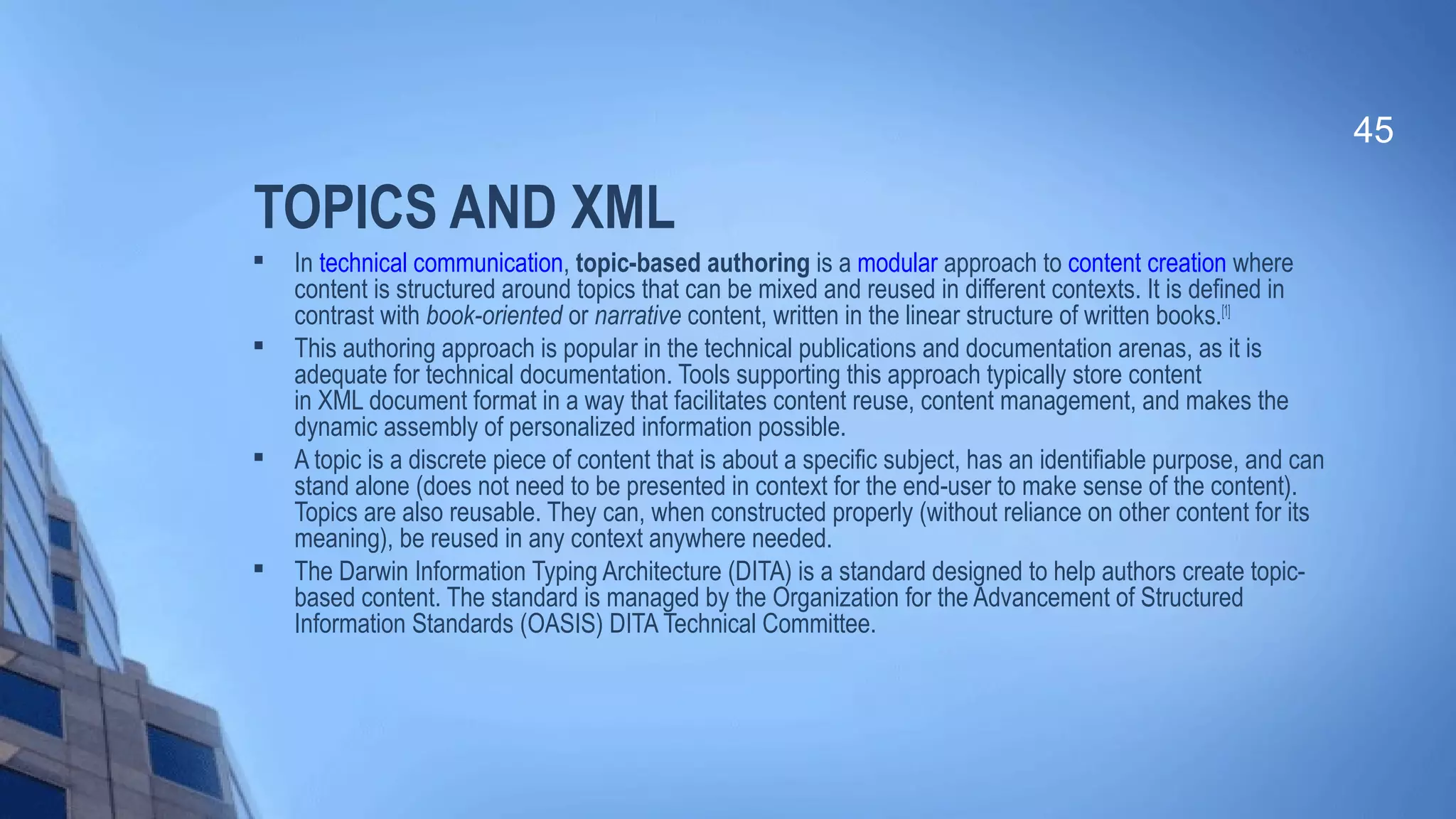 TOPICS AND XML

In technical communication, topic-based authoring is a modular approach to content creation where
content is structured around topics that can be mixed and reused in different contexts. It is defined in
contrast with book-oriented or narrative content, written in the linear structure of written books.[1]

This authoring approach is popular in the technical publications and documentation arenas, as it is
adequate for technical documentation. Tools supporting this approach typically store content
in XML document format in a way that facilitates content reuse, content management, and makes the
dynamic assembly of personalized information possible.

A topic is a discrete piece of content that is about a specific subject, has an identifiable purpose, and can
stand alone (does not need to be presented in context for the end-user to make sense of the content).
Topics are also reusable. They can, when constructed properly (without reliance on other content for its
meaning), be reused in any context anywhere needed.

The Darwin Information Typing Architecture (DITA) is a standard designed to help authors create topic-
based content. The standard is managed by the Organization for the Advancement of Structured
Information Standards (OASIS) DITA Technical Committee.
45
 
