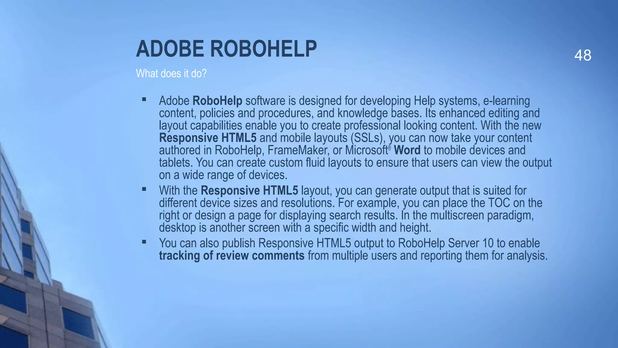 ADOBE ROBOHELP

Adobe RoboHelp software is designed for developing Help systems, e-learning
content, policies and procedures, and knowledge bases. Its enhanced editing and
layout capabilities enable you to create professional looking content. With the new
Responsive HTML5 and mobile layouts (SSLs), you can now take your content
authored in RoboHelp, FrameMaker, or Microsoft®
Word to mobile devices and
tablets. You can create custom fluid layouts to ensure that users can view the output
on a wide range of devices.

With the Responsive HTML5 layout, you can generate output that is suited for
different device sizes and resolutions. For example, you can place the TOC on the
right or design a page for displaying search results. In the multiscreen paradigm,
desktop is another screen with a specific width and height.

You can also publish Responsive HTML5 output to RoboHelp Server 10 to enable
tracking of review comments from multiple users and reporting them for analysis.
48
What does it do?
 