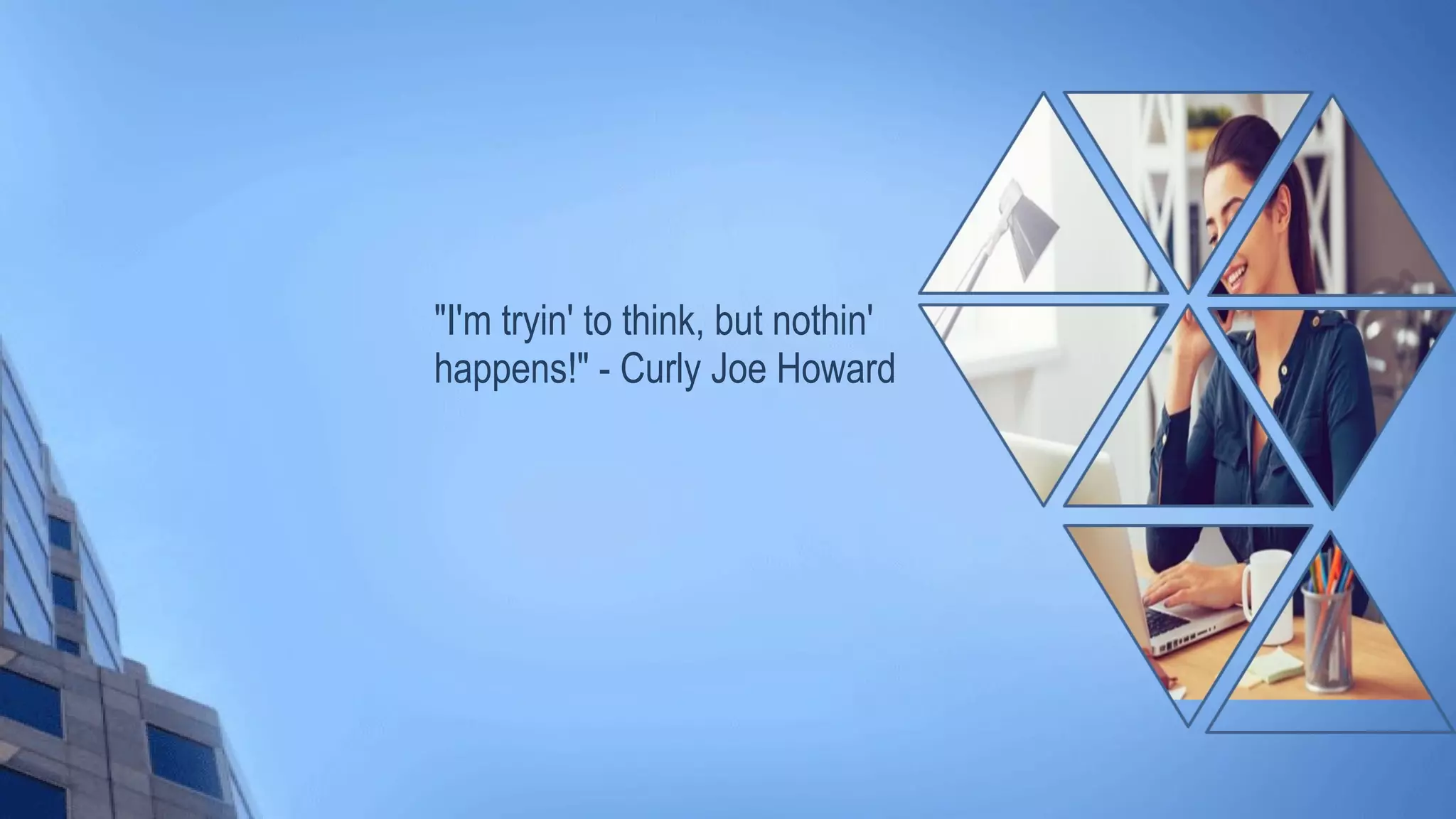 "I'm tryin' to think, but nothin'
happens!" - Curly Joe Howard
 