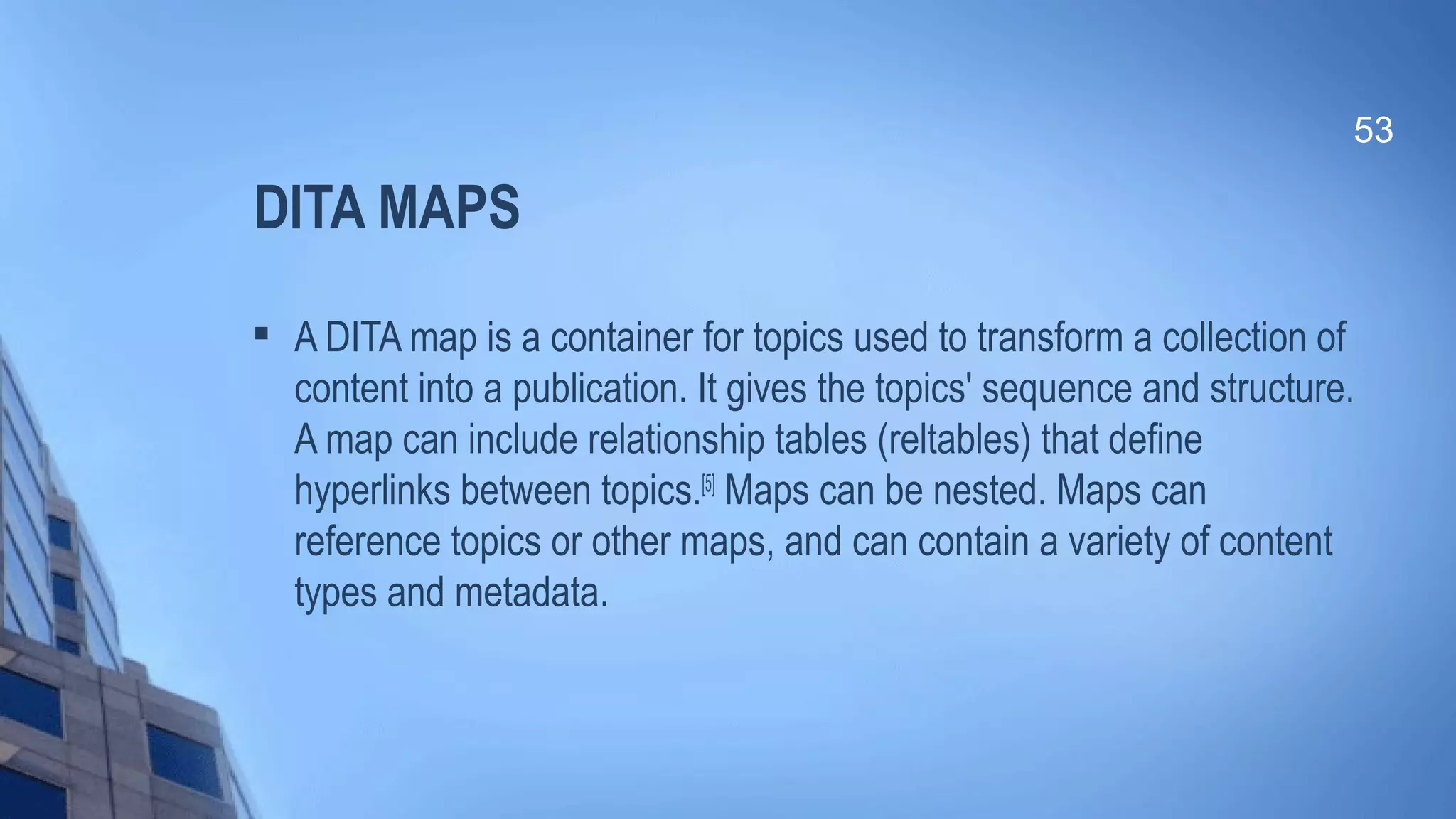DITA MAPS

A DITA map is a container for topics used to transform a collection of
content into a publication. It gives the topics' sequence and structure.
A map can include relationship tables (reltables) that define
hyperlinks between topics.[5]
Maps can be nested. Maps can
reference topics or other maps, and can contain a variety of content
types and metadata.
53
 