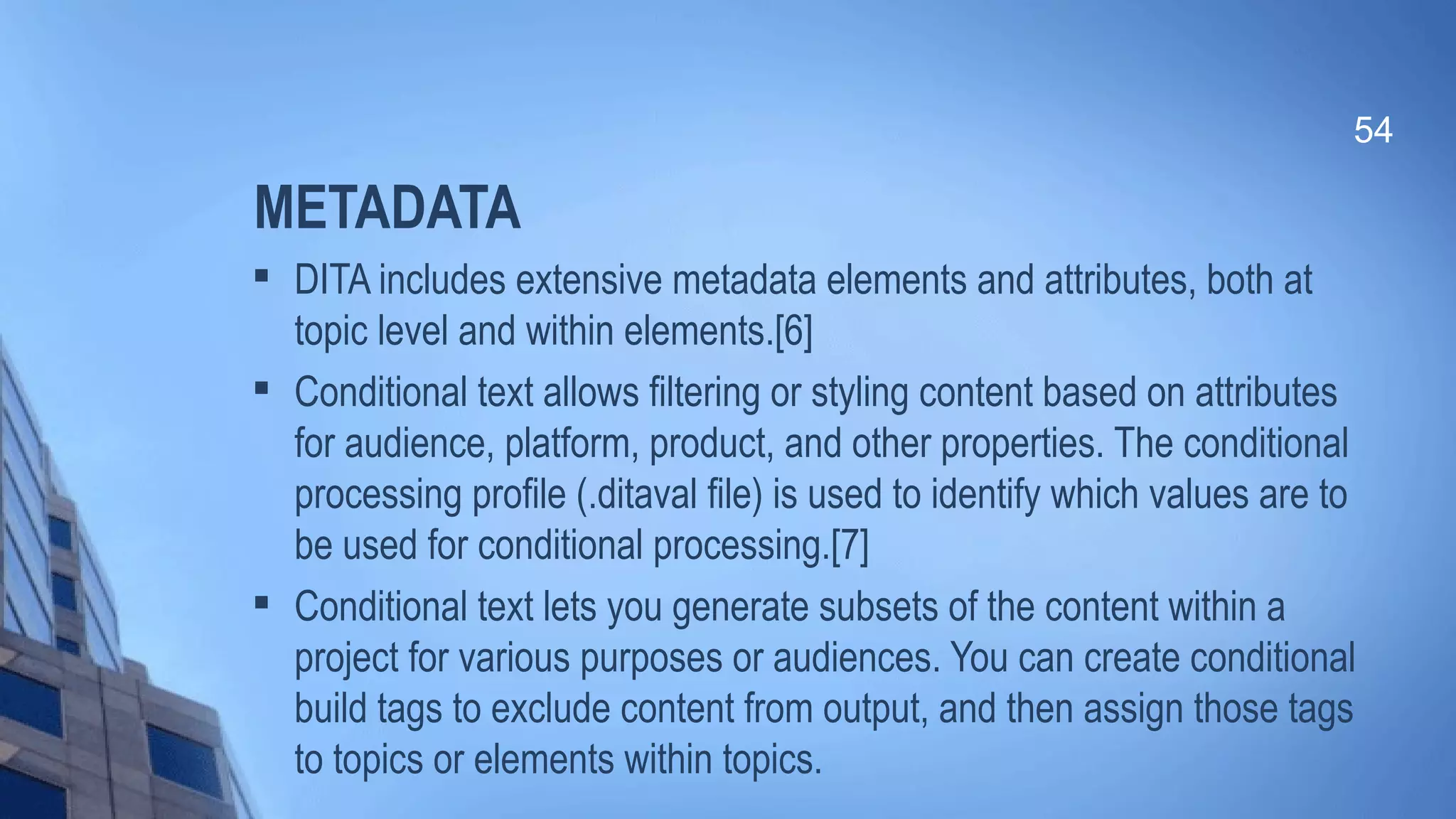 METADATA

DITA includes extensive metadata elements and attributes, both at
topic level and within elements.[6]

Conditional text allows filtering or styling content based on attributes
for audience, platform, product, and other properties. The conditional
processing profile (.ditaval file) is used to identify which values are to
be used for conditional processing.[7]

Conditional text lets you generate subsets of the content within a
project for various purposes or audiences. You can create conditional
build tags to exclude content from output, and then assign those tags
to topics or elements within topics.
54
 