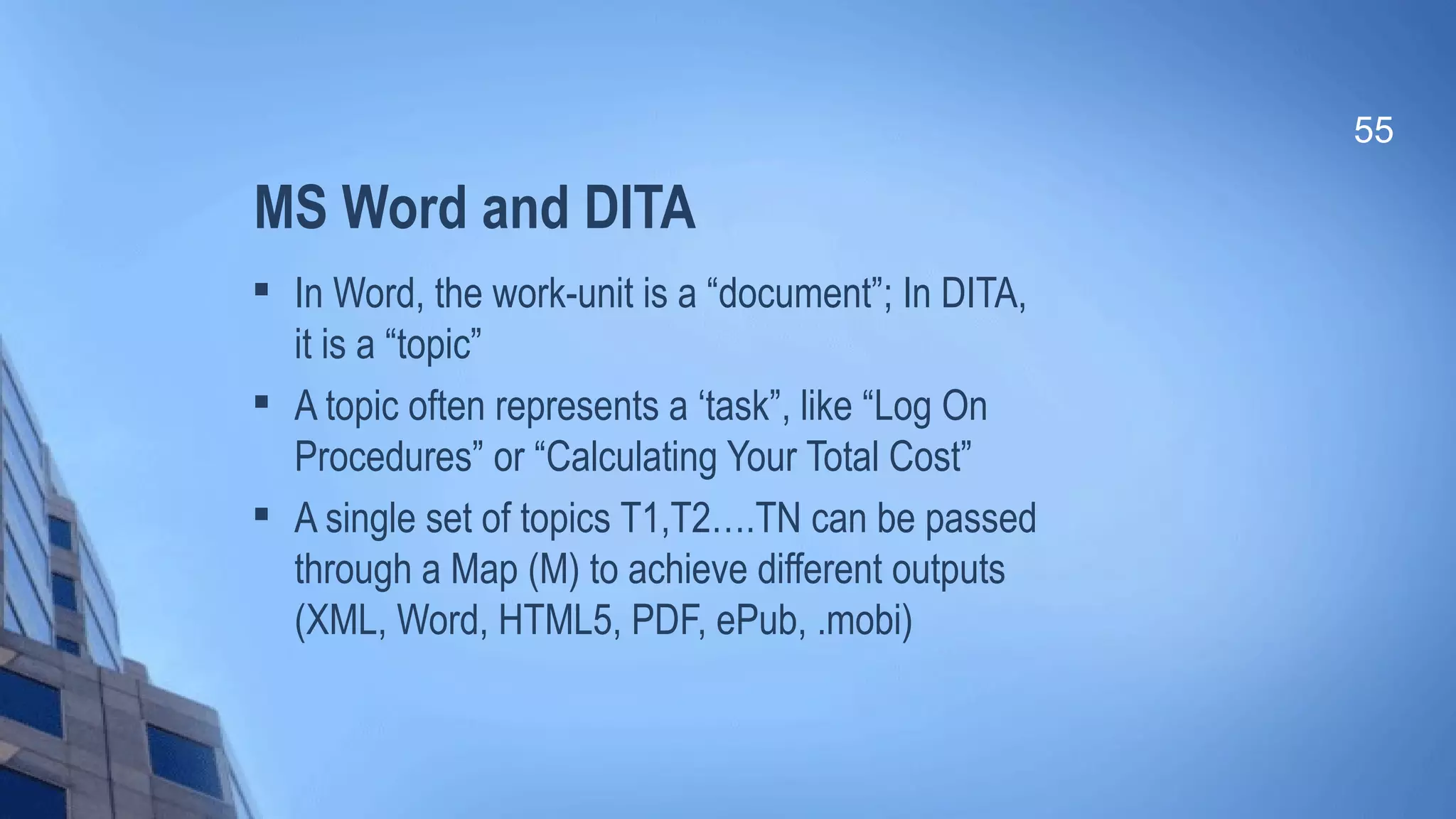 MS Word and DITA

In Word, the work-unit is a “document”; In DITA,
it is a “topic”

A topic often represents a ‘task”, like “Log On
Procedures” or “Calculating Your Total Cost”

A single set of topics T1,T2….TN can be passed
through a Map (M) to achieve different outputs
(XML, Word, HTML5, PDF, ePub, .mobi)
55
 