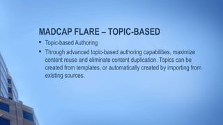 MADCAP FLARE – TOPIC-BASED

Topic-based Authoring

Through advanced topic-based authoring capabilities, maximize
content reuse and eliminate content duplication. Topics can be
created from templates, or automatically created by importing from
existing sources.
 