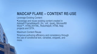 MADCAP FLARE – CONTENT RE-USE
Leverage Existing Content

Leverage and reuse existing content created in
Adobe® FrameMaker® (.fm, .mif, .book), Microsoft®
Word™, HTML/XHTML, RoboHelp®, HTML Help
projects and DITA.
Maximum Content Reuse

Improve authoring efficiency and consistency through
the use of conditional text, variables, snippets, and
more.
 