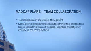 MADCAP FLARE – TEAM COLLABORATION

Team Collaboration and Content Management

Easily incorporate document contributions from others and send and
receive topics for review and feedback. Seamless integration with
industry source control systems.
 