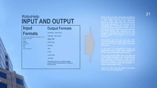 INPUT AND OUTPUT
Input
Formats
In terms of input, RoboHelp can import files in any of
the following formats:

HTML

Word

FrameMaker
PDF

XML

Other Help Projects
21
When a file is imported, RoboHelp will attempt
to make sense of this file, and will create one
or more HTML files from this. RoboHelp
seems to make a better job of the conversion
than many applications, but obviously not all
formatting and functionality provided by the
source format are supported in HTML, so it is
essential to ensure that the source documents
are 'HTML-friendly' first. RoboHelp will also
generate a Cascading Style Sheet for the 'help
project', based on the styles in the source
document.
Alternatively, you can use your own CSS
across all documents, which is probably what
you'd want to do in most cases, to ensure
consistency.
At this point, it is possible to change the
generated HTML (using either RoboHelp's
HTML: editor or the editor of your choice).
Any changes to the HTML will not be reflected
in the source document (the document that
was imported). Additionally, if the source
document changes, it will be necessary to re-
import the document (and then possibly re-
tweak the generated HTML).
Once the HTML files are correct, the actual
on-line help can be generated.
RoboHelp
Output Formats

FlashHelp - their format

WebHelp - their format

Word, PDF

HTML Help

WinHelp

XML

HTML

Oracle Help

JavaHelp

RoboHelp allows you to select multiple
output formats and generate all of these at
the same time.
 