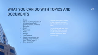 WHAT YOU CAN DO WITH TOPICS AND
DOCUMENTS
1. Create
2. Edit (re-use, link by topic/task, X-
ref, related topics, index,
glossary, variables, conditional
text/output)
3. Output
4. Access (use)
5. Store*
6. Manage
7. Cross-reference
8. Re-use (e.g. conditional text,
build tags, cross-references,
links, “Related Topics”, )*
9. Share (portability)**
24
Obviously one could do a number
of other things with documents
(like throw them out, or even read
them).
The title should really read “What
Do Technical Writers commonly
do with Topics and Documents”,
except for number nine, which
everyone does.
 