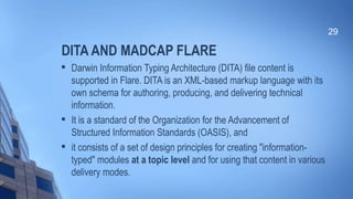 DITA AND MADCAP FLARE

Darwin Information Typing Architecture (DITA) file content is
supported in Flare. DITA is an XML-based markup language with its
own schema for authoring, producing, and delivering technical
information.

It is a standard of the Organization for the Advancement of
Structured Information Standards (OASIS), and

it consists of a set of design principles for creating "information-
typed" modules at a topic level and for using that content in various
delivery modes.
29
 
