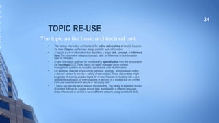 TOPIC RE-USE
 The various information architectures for online deliverables all tend to focus on
the idea of topics as the main design point for such information.

A topic is a unit of information that describes a single task, concept, or reference
item. The information category (concept, task1
, or reference) is its information
type (or infotype).

A new information type can be introduced by specialization from the structures in
the base topic DTD. Typed topics are easily managed within content
management systems as reusable, stand-alone units of information.

For example, selected topics can be gathered, arranged, and processed within
a delivery context to provide a variety of deliverables. These deliverables might
be groups of recently updated topics for review, helpsets for building into a user
assistance application, or even chapters or sections in a booklet that are printed
from user-selected search results or "shopping lists.“

* Topics can also equate to tasks or requirements. The idea is to establish chunks
of content that can be juggled around later, translated to a different language,
cross-referenced, or printed in seven different versions (using conditional text).
34
The topic as the basic architectural unit
as
a
ls
e
e
ui
e
me
t.
a
h
as
r
e
ui
e
me
t
et
s
w
op
c.
 